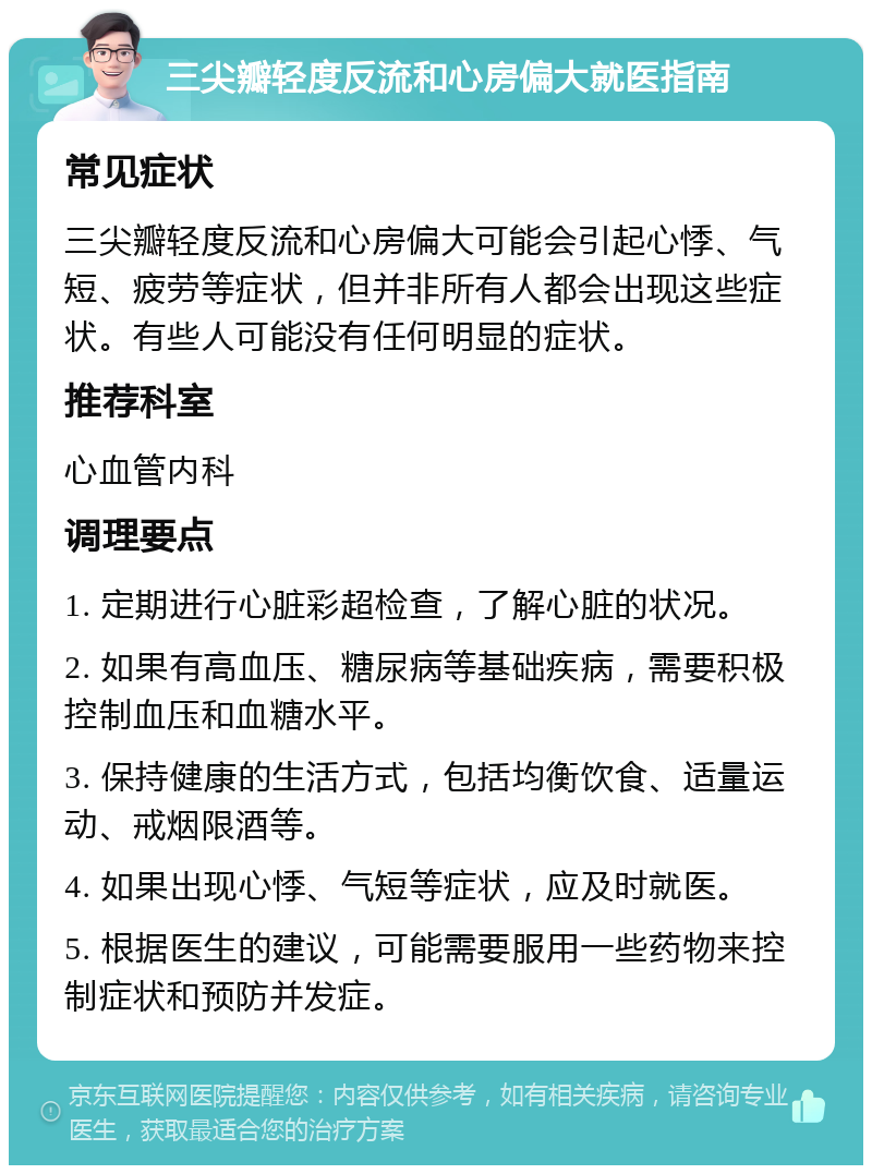 三尖瓣轻度反流和心房偏大就医指南 常见症状 三尖瓣轻度反流和心房偏大可能会引起心悸、气短、疲劳等症状，但并非所有人都会出现这些症状。有些人可能没有任何明显的症状。 推荐科室 心血管内科 调理要点 1. 定期进行心脏彩超检查，了解心脏的状况。 2. 如果有高血压、糖尿病等基础疾病，需要积极控制血压和血糖水平。 3. 保持健康的生活方式，包括均衡饮食、适量运动、戒烟限酒等。 4. 如果出现心悸、气短等症状，应及时就医。 5. 根据医生的建议，可能需要服用一些药物来控制症状和预防并发症。