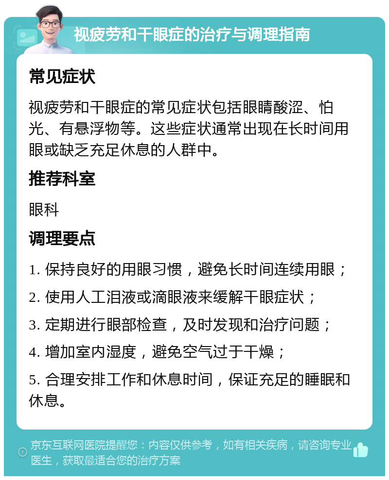 视疲劳和干眼症的治疗与调理指南 常见症状 视疲劳和干眼症的常见症状包括眼睛酸涩、怕光、有悬浮物等。这些症状通常出现在长时间用眼或缺乏充足休息的人群中。 推荐科室 眼科 调理要点 1. 保持良好的用眼习惯，避免长时间连续用眼； 2. 使用人工泪液或滴眼液来缓解干眼症状； 3. 定期进行眼部检查，及时发现和治疗问题； 4. 增加室内湿度，避免空气过于干燥； 5. 合理安排工作和休息时间，保证充足的睡眠和休息。