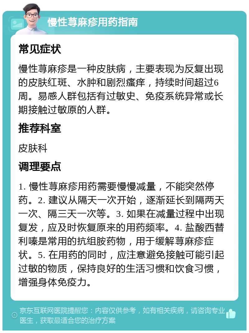 慢性荨麻疹用药指南 常见症状 慢性荨麻疹是一种皮肤病，主要表现为反复出现的皮肤红斑、水肿和剧烈瘙痒，持续时间超过6周。易感人群包括有过敏史、免疫系统异常或长期接触过敏原的人群。 推荐科室 皮肤科 调理要点 1. 慢性荨麻疹用药需要慢慢减量，不能突然停药。2. 建议从隔天一次开始，逐渐延长到隔两天一次、隔三天一次等。3. 如果在减量过程中出现复发，应及时恢复原来的用药频率。4. 盐酸西替利嗪是常用的抗组胺药物，用于缓解荨麻疹症状。5. 在用药的同时，应注意避免接触可能引起过敏的物质，保持良好的生活习惯和饮食习惯，增强身体免疫力。