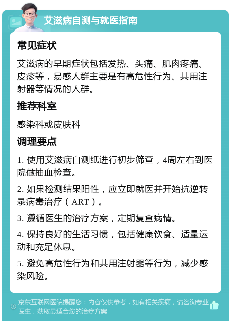 艾滋病自测与就医指南 常见症状 艾滋病的早期症状包括发热、头痛、肌肉疼痛、皮疹等，易感人群主要是有高危性行为、共用注射器等情况的人群。 推荐科室 感染科或皮肤科 调理要点 1. 使用艾滋病自测纸进行初步筛查，4周左右到医院做抽血检查。 2. 如果检测结果阳性，应立即就医并开始抗逆转录病毒治疗（ART）。 3. 遵循医生的治疗方案，定期复查病情。 4. 保持良好的生活习惯，包括健康饮食、适量运动和充足休息。 5. 避免高危性行为和共用注射器等行为，减少感染风险。