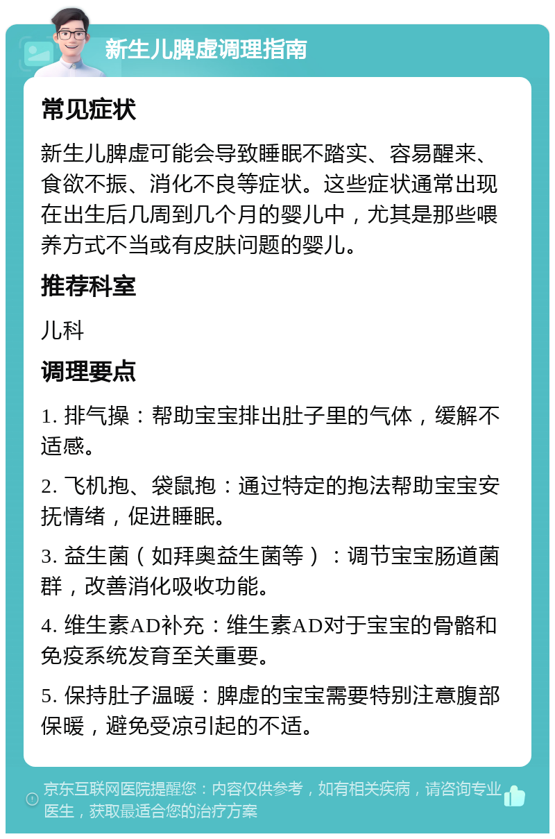 新生儿脾虚调理指南 常见症状 新生儿脾虚可能会导致睡眠不踏实、容易醒来、食欲不振、消化不良等症状。这些症状通常出现在出生后几周到几个月的婴儿中，尤其是那些喂养方式不当或有皮肤问题的婴儿。 推荐科室 儿科 调理要点 1. 排气操：帮助宝宝排出肚子里的气体，缓解不适感。 2. 飞机抱、袋鼠抱：通过特定的抱法帮助宝宝安抚情绪，促进睡眠。 3. 益生菌（如拜奥益生菌等）：调节宝宝肠道菌群，改善消化吸收功能。 4. 维生素AD补充：维生素AD对于宝宝的骨骼和免疫系统发育至关重要。 5. 保持肚子温暖：脾虚的宝宝需要特别注意腹部保暖，避免受凉引起的不适。