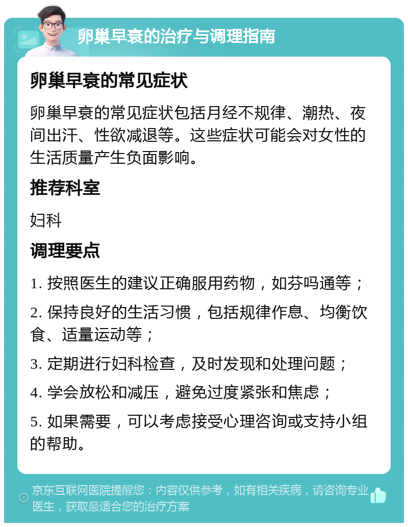 卵巢早衰的治疗与调理指南 卵巢早衰的常见症状 卵巢早衰的常见症状包括月经不规律、潮热、夜间出汗、性欲减退等。这些症状可能会对女性的生活质量产生负面影响。 推荐科室 妇科 调理要点 1. 按照医生的建议正确服用药物，如芬吗通等； 2. 保持良好的生活习惯，包括规律作息、均衡饮食、适量运动等； 3. 定期进行妇科检查，及时发现和处理问题； 4. 学会放松和减压，避免过度紧张和焦虑； 5. 如果需要，可以考虑接受心理咨询或支持小组的帮助。