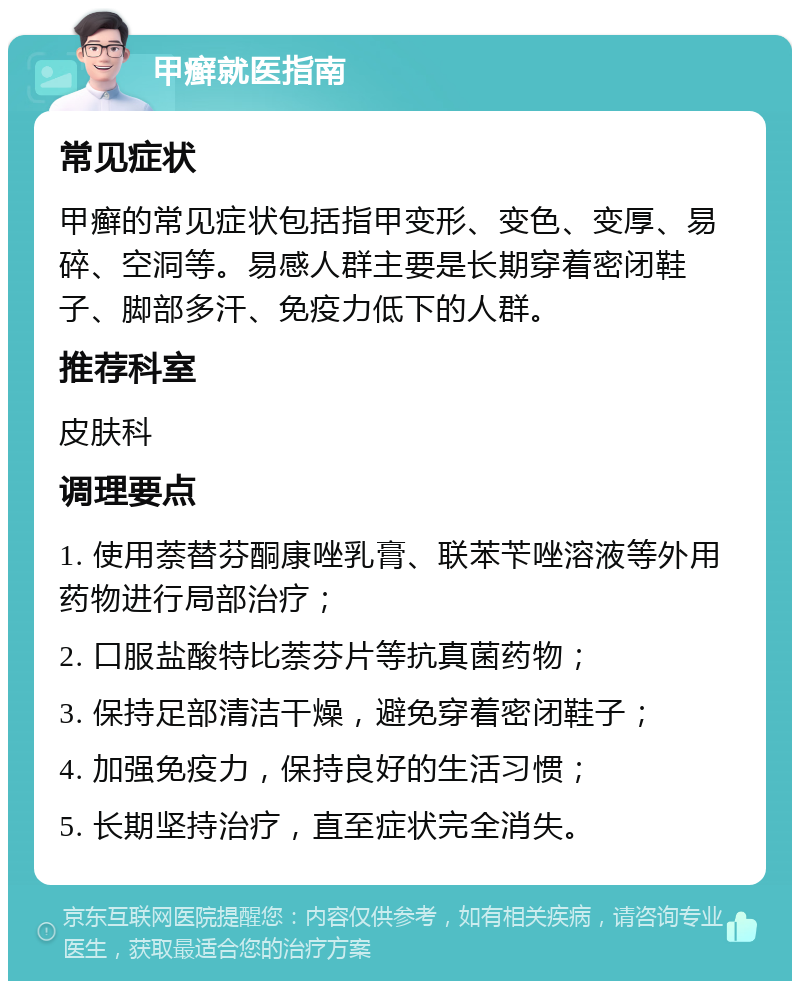 甲癣就医指南 常见症状 甲癣的常见症状包括指甲变形、变色、变厚、易碎、空洞等。易感人群主要是长期穿着密闭鞋子、脚部多汗、免疫力低下的人群。 推荐科室 皮肤科 调理要点 1. 使用萘替芬酮康唑乳膏、联苯苄唑溶液等外用药物进行局部治疗； 2. 口服盐酸特比萘芬片等抗真菌药物； 3. 保持足部清洁干燥，避免穿着密闭鞋子； 4. 加强免疫力，保持良好的生活习惯； 5. 长期坚持治疗，直至症状完全消失。