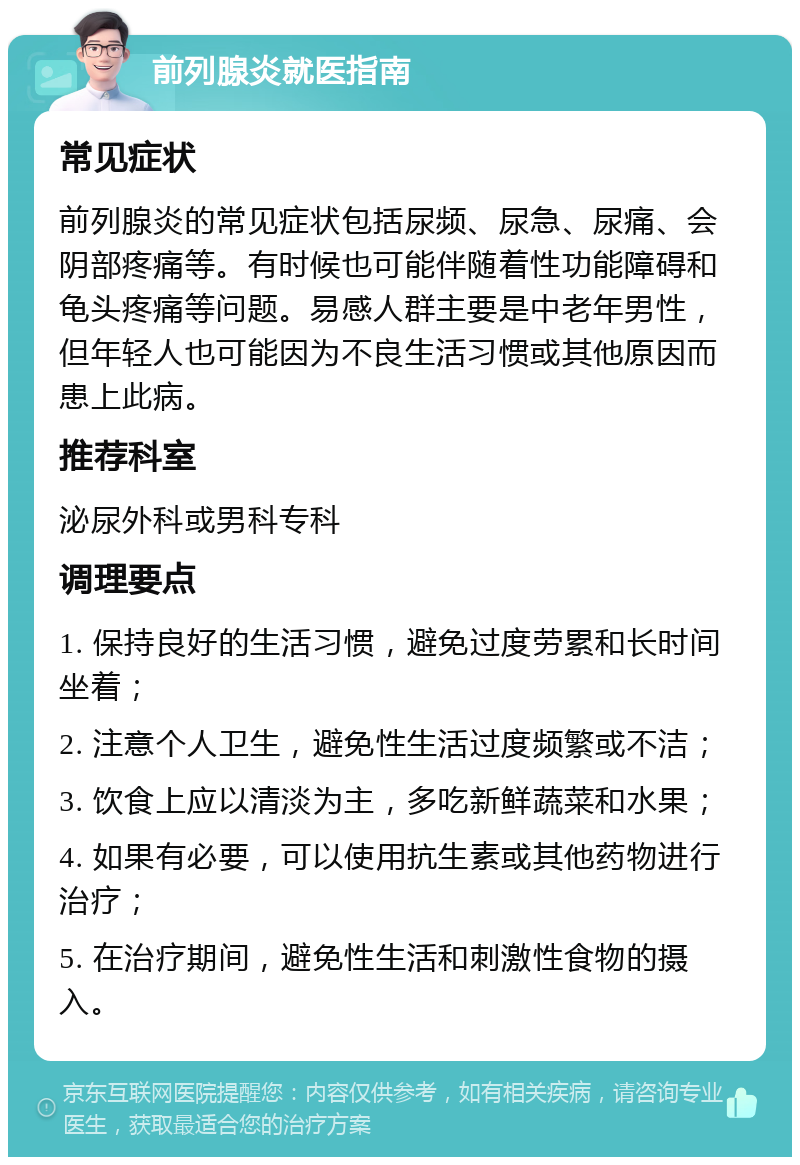 前列腺炎就医指南 常见症状 前列腺炎的常见症状包括尿频、尿急、尿痛、会阴部疼痛等。有时候也可能伴随着性功能障碍和龟头疼痛等问题。易感人群主要是中老年男性，但年轻人也可能因为不良生活习惯或其他原因而患上此病。 推荐科室 泌尿外科或男科专科 调理要点 1. 保持良好的生活习惯，避免过度劳累和长时间坐着； 2. 注意个人卫生，避免性生活过度频繁或不洁； 3. 饮食上应以清淡为主，多吃新鲜蔬菜和水果； 4. 如果有必要，可以使用抗生素或其他药物进行治疗； 5. 在治疗期间，避免性生活和刺激性食物的摄入。