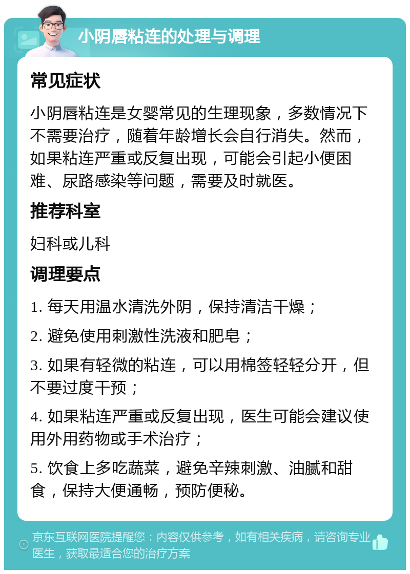 小阴唇粘连的处理与调理 常见症状 小阴唇粘连是女婴常见的生理现象，多数情况下不需要治疗，随着年龄增长会自行消失。然而，如果粘连严重或反复出现，可能会引起小便困难、尿路感染等问题，需要及时就医。 推荐科室 妇科或儿科 调理要点 1. 每天用温水清洗外阴，保持清洁干燥； 2. 避免使用刺激性洗液和肥皂； 3. 如果有轻微的粘连，可以用棉签轻轻分开，但不要过度干预； 4. 如果粘连严重或反复出现，医生可能会建议使用外用药物或手术治疗； 5. 饮食上多吃蔬菜，避免辛辣刺激、油腻和甜食，保持大便通畅，预防便秘。