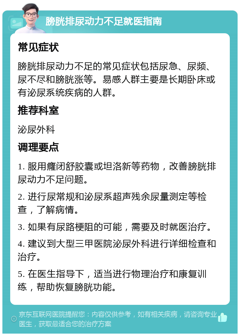 膀胱排尿动力不足就医指南 常见症状 膀胱排尿动力不足的常见症状包括尿急、尿频、尿不尽和膀胱涨等。易感人群主要是长期卧床或有泌尿系统疾病的人群。 推荐科室 泌尿外科 调理要点 1. 服用癃闭舒胶囊或坦洛新等药物，改善膀胱排尿动力不足问题。 2. 进行尿常规和泌尿系超声残余尿量测定等检查，了解病情。 3. 如果有尿路梗阻的可能，需要及时就医治疗。 4. 建议到大型三甲医院泌尿外科进行详细检查和治疗。 5. 在医生指导下，适当进行物理治疗和康复训练，帮助恢复膀胱功能。