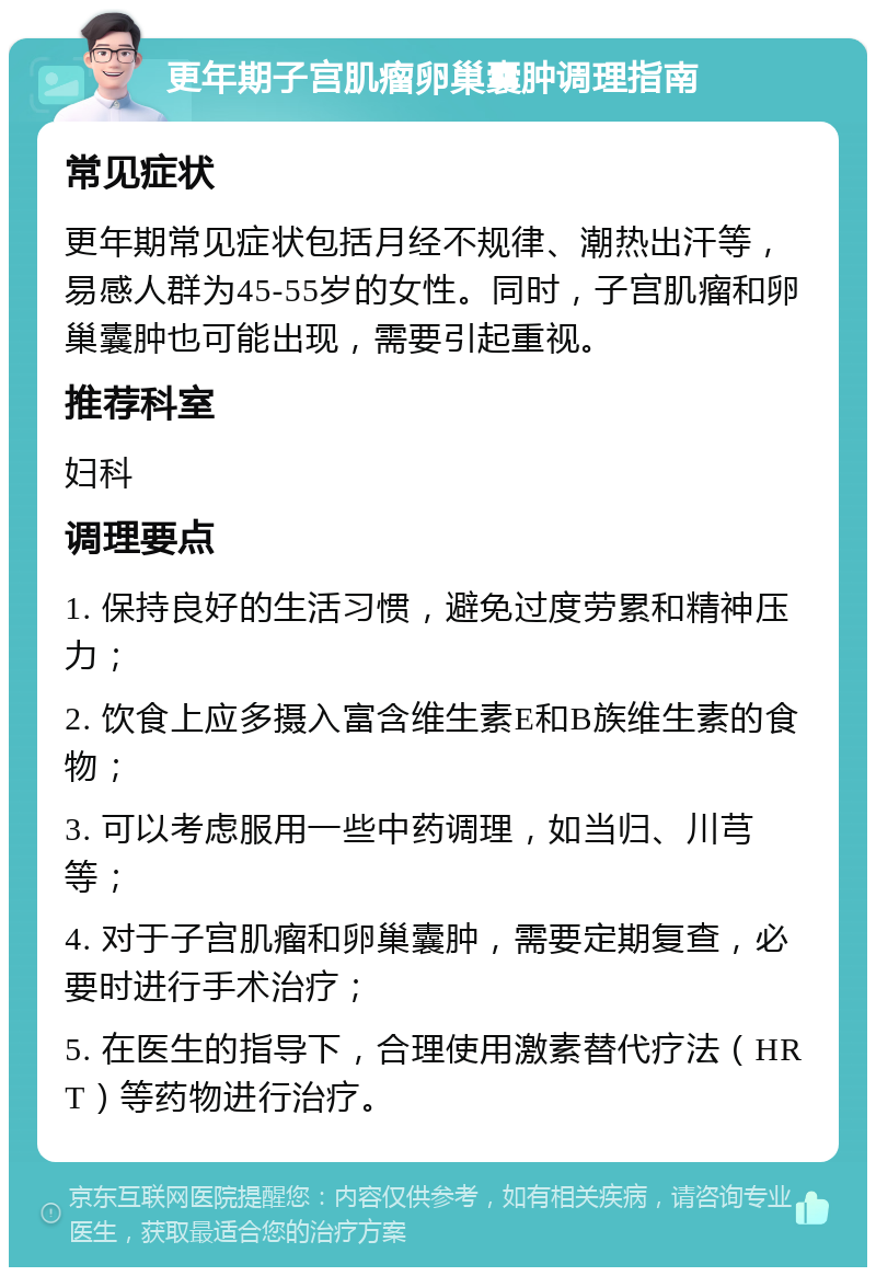 更年期子宫肌瘤卵巢囊肿调理指南 常见症状 更年期常见症状包括月经不规律、潮热出汗等，易感人群为45-55岁的女性。同时，子宫肌瘤和卵巢囊肿也可能出现，需要引起重视。 推荐科室 妇科 调理要点 1. 保持良好的生活习惯，避免过度劳累和精神压力； 2. 饮食上应多摄入富含维生素E和B族维生素的食物； 3. 可以考虑服用一些中药调理，如当归、川芎等； 4. 对于子宫肌瘤和卵巢囊肿，需要定期复查，必要时进行手术治疗； 5. 在医生的指导下，合理使用激素替代疗法（HRT）等药物进行治疗。