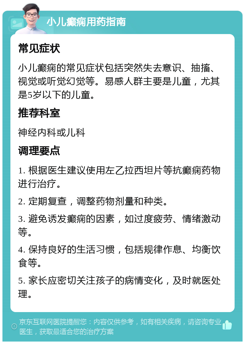 小儿癫痫用药指南 常见症状 小儿癫痫的常见症状包括突然失去意识、抽搐、视觉或听觉幻觉等。易感人群主要是儿童，尤其是5岁以下的儿童。 推荐科室 神经内科或儿科 调理要点 1. 根据医生建议使用左乙拉西坦片等抗癫痫药物进行治疗。 2. 定期复查，调整药物剂量和种类。 3. 避免诱发癫痫的因素，如过度疲劳、情绪激动等。 4. 保持良好的生活习惯，包括规律作息、均衡饮食等。 5. 家长应密切关注孩子的病情变化，及时就医处理。