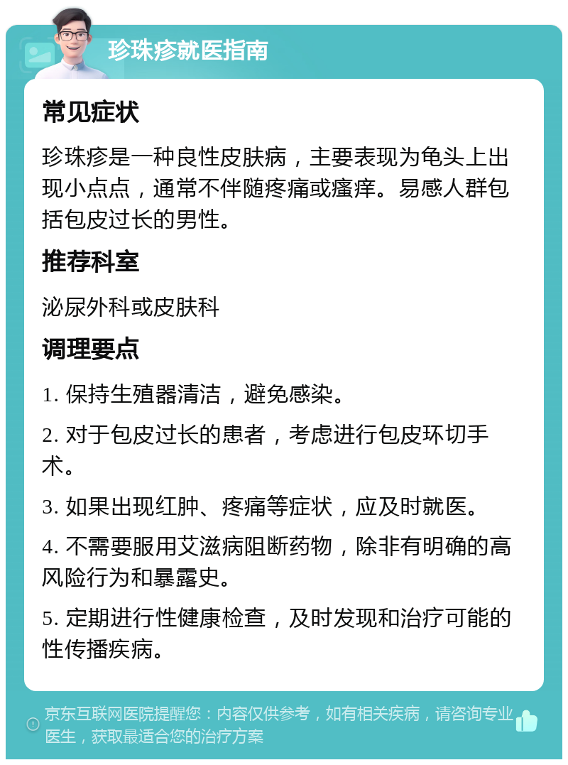 珍珠疹就医指南 常见症状 珍珠疹是一种良性皮肤病，主要表现为龟头上出现小点点，通常不伴随疼痛或瘙痒。易感人群包括包皮过长的男性。 推荐科室 泌尿外科或皮肤科 调理要点 1. 保持生殖器清洁，避免感染。 2. 对于包皮过长的患者，考虑进行包皮环切手术。 3. 如果出现红肿、疼痛等症状，应及时就医。 4. 不需要服用艾滋病阻断药物，除非有明确的高风险行为和暴露史。 5. 定期进行性健康检查，及时发现和治疗可能的性传播疾病。