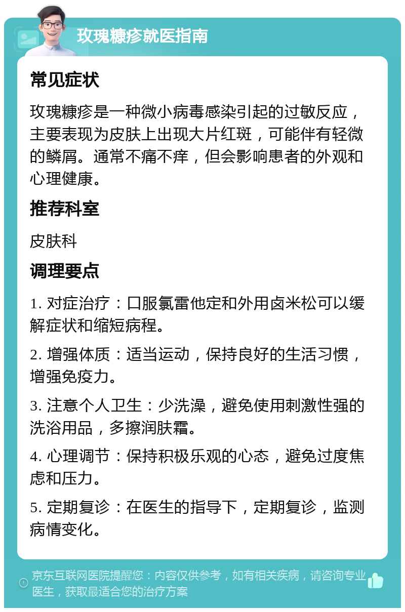 玫瑰糠疹就医指南 常见症状 玫瑰糠疹是一种微小病毒感染引起的过敏反应，主要表现为皮肤上出现大片红斑，可能伴有轻微的鳞屑。通常不痛不痒，但会影响患者的外观和心理健康。 推荐科室 皮肤科 调理要点 1. 对症治疗：口服氯雷他定和外用卤米松可以缓解症状和缩短病程。 2. 增强体质：适当运动，保持良好的生活习惯，增强免疫力。 3. 注意个人卫生：少洗澡，避免使用刺激性强的洗浴用品，多擦润肤霜。 4. 心理调节：保持积极乐观的心态，避免过度焦虑和压力。 5. 定期复诊：在医生的指导下，定期复诊，监测病情变化。