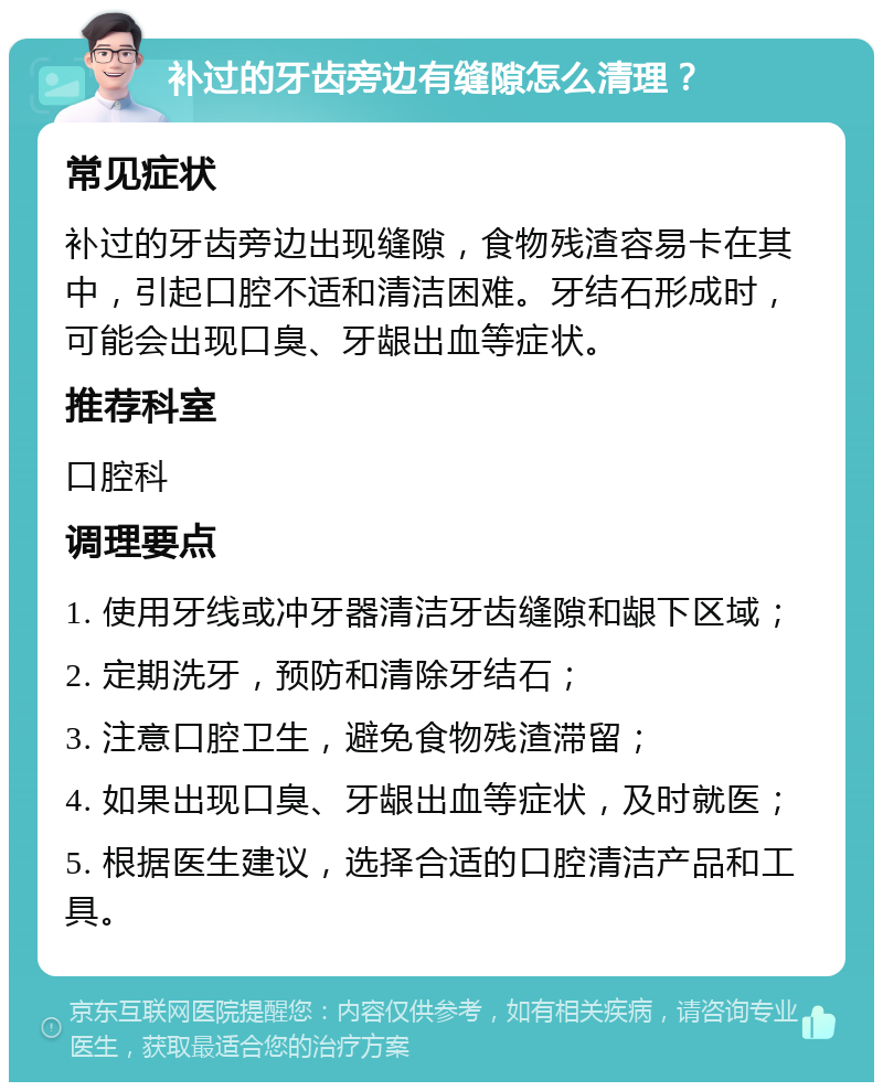 补过的牙齿旁边有缝隙怎么清理？ 常见症状 补过的牙齿旁边出现缝隙，食物残渣容易卡在其中，引起口腔不适和清洁困难。牙结石形成时，可能会出现口臭、牙龈出血等症状。 推荐科室 口腔科 调理要点 1. 使用牙线或冲牙器清洁牙齿缝隙和龈下区域； 2. 定期洗牙，预防和清除牙结石； 3. 注意口腔卫生，避免食物残渣滞留； 4. 如果出现口臭、牙龈出血等症状，及时就医； 5. 根据医生建议，选择合适的口腔清洁产品和工具。