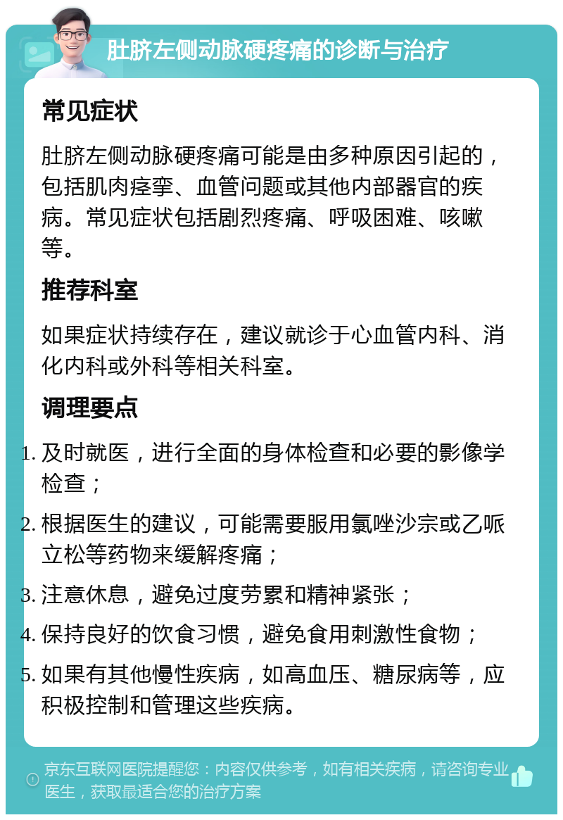 肚脐左侧动脉硬疼痛的诊断与治疗 常见症状 肚脐左侧动脉硬疼痛可能是由多种原因引起的，包括肌肉痉挛、血管问题或其他内部器官的疾病。常见症状包括剧烈疼痛、呼吸困难、咳嗽等。 推荐科室 如果症状持续存在，建议就诊于心血管内科、消化内科或外科等相关科室。 调理要点 及时就医，进行全面的身体检查和必要的影像学检查； 根据医生的建议，可能需要服用氯唑沙宗或乙哌立松等药物来缓解疼痛； 注意休息，避免过度劳累和精神紧张； 保持良好的饮食习惯，避免食用刺激性食物； 如果有其他慢性疾病，如高血压、糖尿病等，应积极控制和管理这些疾病。