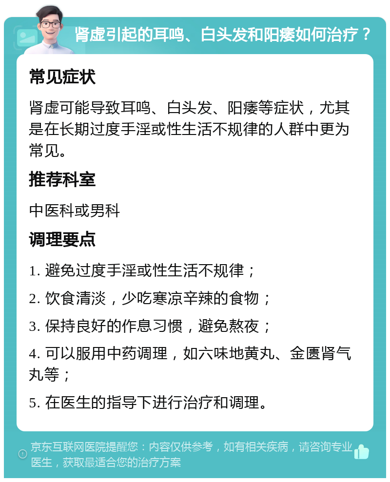 肾虚引起的耳鸣、白头发和阳痿如何治疗？ 常见症状 肾虚可能导致耳鸣、白头发、阳痿等症状，尤其是在长期过度手淫或性生活不规律的人群中更为常见。 推荐科室 中医科或男科 调理要点 1. 避免过度手淫或性生活不规律； 2. 饮食清淡，少吃寒凉辛辣的食物； 3. 保持良好的作息习惯，避免熬夜； 4. 可以服用中药调理，如六味地黄丸、金匮肾气丸等； 5. 在医生的指导下进行治疗和调理。