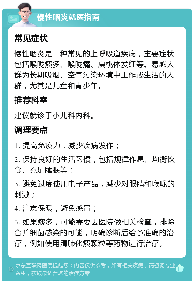 慢性咽炎就医指南 常见症状 慢性咽炎是一种常见的上呼吸道疾病，主要症状包括喉咙痰多、喉咙痛、扁桃体发红等。易感人群为长期吸烟、空气污染环境中工作或生活的人群，尤其是儿童和青少年。 推荐科室 建议就诊于小儿科内科。 调理要点 1. 提高免疫力，减少疾病发作； 2. 保持良好的生活习惯，包括规律作息、均衡饮食、充足睡眠等； 3. 避免过度使用电子产品，减少对眼睛和喉咙的刺激； 4. 注意保暖，避免感冒； 5. 如果痰多，可能需要去医院做相关检查，排除合并细菌感染的可能，明确诊断后给予准确的治疗，例如使用清肺化痰颗粒等药物进行治疗。