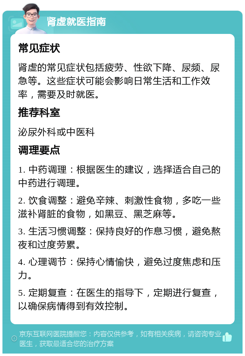 肾虚就医指南 常见症状 肾虚的常见症状包括疲劳、性欲下降、尿频、尿急等。这些症状可能会影响日常生活和工作效率，需要及时就医。 推荐科室 泌尿外科或中医科 调理要点 1. 中药调理：根据医生的建议，选择适合自己的中药进行调理。 2. 饮食调整：避免辛辣、刺激性食物，多吃一些滋补肾脏的食物，如黑豆、黑芝麻等。 3. 生活习惯调整：保持良好的作息习惯，避免熬夜和过度劳累。 4. 心理调节：保持心情愉快，避免过度焦虑和压力。 5. 定期复查：在医生的指导下，定期进行复查，以确保病情得到有效控制。