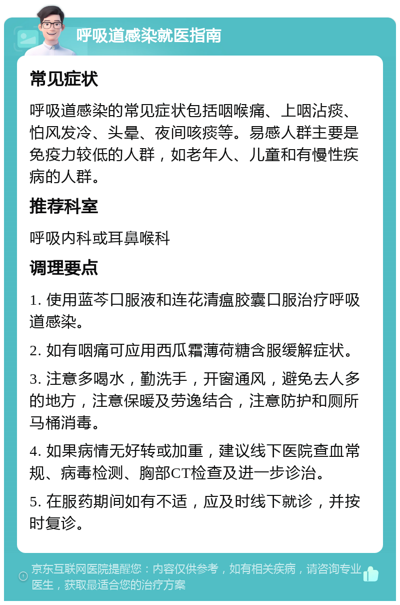 呼吸道感染就医指南 常见症状 呼吸道感染的常见症状包括咽喉痛、上咽沾痰、怕风发冷、头晕、夜间咳痰等。易感人群主要是免疫力较低的人群，如老年人、儿童和有慢性疾病的人群。 推荐科室 呼吸内科或耳鼻喉科 调理要点 1. 使用蓝芩口服液和连花清瘟胶囊口服治疗呼吸道感染。 2. 如有咽痛可应用西瓜霜薄荷糖含服缓解症状。 3. 注意多喝水，勤洗手，开窗通风，避免去人多的地方，注意保暖及劳逸结合，注意防护和厕所马桶消毒。 4. 如果病情无好转或加重，建议线下医院查血常规、病毒检测、胸部CT检查及进一步诊治。 5. 在服药期间如有不适，应及时线下就诊，并按时复诊。