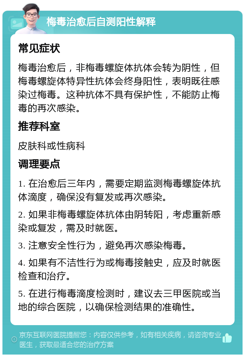 梅毒治愈后自测阳性解释 常见症状 梅毒治愈后，非梅毒螺旋体抗体会转为阴性，但梅毒螺旋体特异性抗体会终身阳性，表明既往感染过梅毒。这种抗体不具有保护性，不能防止梅毒的再次感染。 推荐科室 皮肤科或性病科 调理要点 1. 在治愈后三年内，需要定期监测梅毒螺旋体抗体滴度，确保没有复发或再次感染。 2. 如果非梅毒螺旋体抗体由阴转阳，考虑重新感染或复发，需及时就医。 3. 注意安全性行为，避免再次感染梅毒。 4. 如果有不洁性行为或梅毒接触史，应及时就医检查和治疗。 5. 在进行梅毒滴度检测时，建议去三甲医院或当地的综合医院，以确保检测结果的准确性。