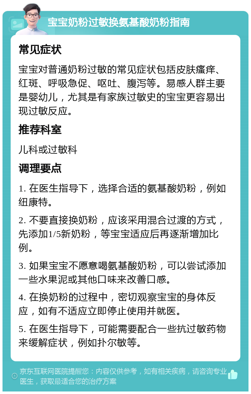 宝宝奶粉过敏换氨基酸奶粉指南 常见症状 宝宝对普通奶粉过敏的常见症状包括皮肤瘙痒、红斑、呼吸急促、呕吐、腹泻等。易感人群主要是婴幼儿，尤其是有家族过敏史的宝宝更容易出现过敏反应。 推荐科室 儿科或过敏科 调理要点 1. 在医生指导下，选择合适的氨基酸奶粉，例如纽康特。 2. 不要直接换奶粉，应该采用混合过渡的方式，先添加1/5新奶粉，等宝宝适应后再逐渐增加比例。 3. 如果宝宝不愿意喝氨基酸奶粉，可以尝试添加一些水果泥或其他口味来改善口感。 4. 在换奶粉的过程中，密切观察宝宝的身体反应，如有不适应立即停止使用并就医。 5. 在医生指导下，可能需要配合一些抗过敏药物来缓解症状，例如扑尔敏等。