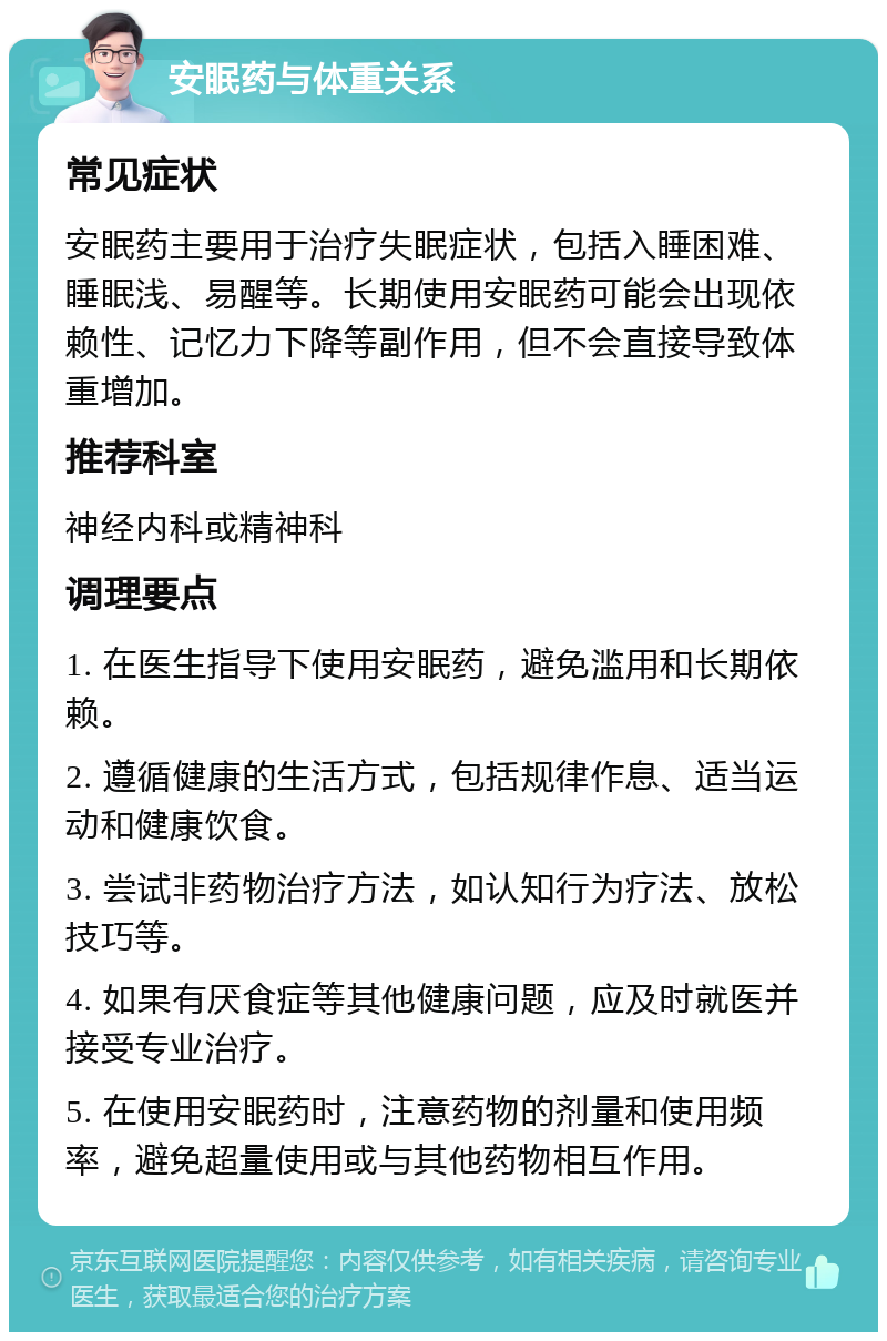 安眠药与体重关系 常见症状 安眠药主要用于治疗失眠症状，包括入睡困难、睡眠浅、易醒等。长期使用安眠药可能会出现依赖性、记忆力下降等副作用，但不会直接导致体重增加。 推荐科室 神经内科或精神科 调理要点 1. 在医生指导下使用安眠药，避免滥用和长期依赖。 2. 遵循健康的生活方式，包括规律作息、适当运动和健康饮食。 3. 尝试非药物治疗方法，如认知行为疗法、放松技巧等。 4. 如果有厌食症等其他健康问题，应及时就医并接受专业治疗。 5. 在使用安眠药时，注意药物的剂量和使用频率，避免超量使用或与其他药物相互作用。