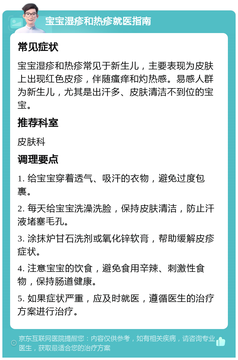 宝宝湿疹和热疹就医指南 常见症状 宝宝湿疹和热疹常见于新生儿，主要表现为皮肤上出现红色皮疹，伴随瘙痒和灼热感。易感人群为新生儿，尤其是出汗多、皮肤清洁不到位的宝宝。 推荐科室 皮肤科 调理要点 1. 给宝宝穿着透气、吸汗的衣物，避免过度包裹。 2. 每天给宝宝洗澡洗脸，保持皮肤清洁，防止汗液堵塞毛孔。 3. 涂抹炉甘石洗剂或氧化锌软膏，帮助缓解皮疹症状。 4. 注意宝宝的饮食，避免食用辛辣、刺激性食物，保持肠道健康。 5. 如果症状严重，应及时就医，遵循医生的治疗方案进行治疗。