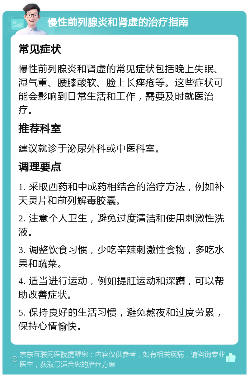 慢性前列腺炎和肾虚的治疗指南 常见症状 慢性前列腺炎和肾虚的常见症状包括晚上失眠、湿气重、腰膝酸软、脸上长痤疮等。这些症状可能会影响到日常生活和工作，需要及时就医治疗。 推荐科室 建议就诊于泌尿外科或中医科室。 调理要点 1. 采取西药和中成药相结合的治疗方法，例如补天灵片和前列解毒胶囊。 2. 注意个人卫生，避免过度清洁和使用刺激性洗液。 3. 调整饮食习惯，少吃辛辣刺激性食物，多吃水果和蔬菜。 4. 适当进行运动，例如提肛运动和深蹲，可以帮助改善症状。 5. 保持良好的生活习惯，避免熬夜和过度劳累，保持心情愉快。