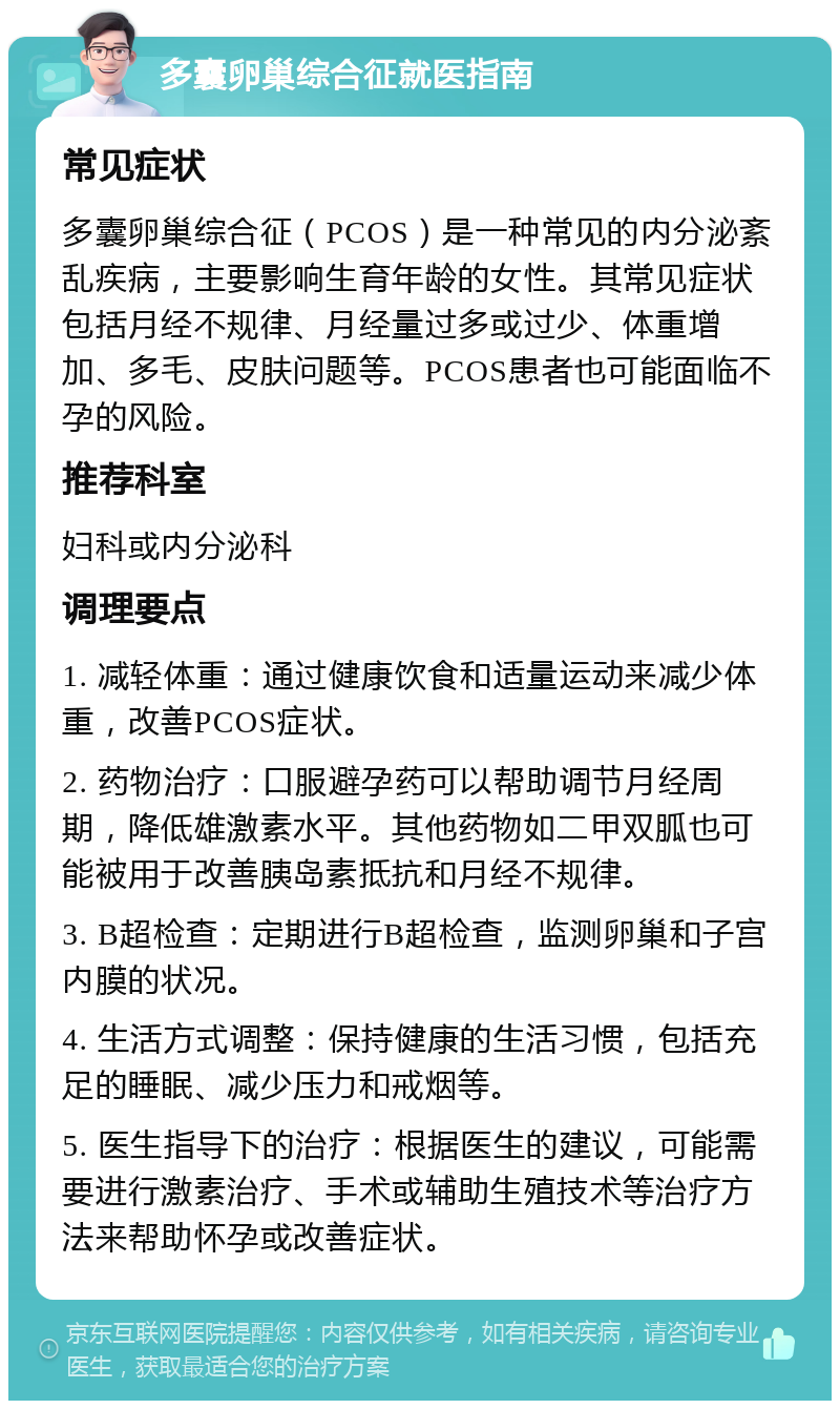 多囊卵巢综合征就医指南 常见症状 多囊卵巢综合征（PCOS）是一种常见的内分泌紊乱疾病，主要影响生育年龄的女性。其常见症状包括月经不规律、月经量过多或过少、体重增加、多毛、皮肤问题等。PCOS患者也可能面临不孕的风险。 推荐科室 妇科或内分泌科 调理要点 1. 减轻体重：通过健康饮食和适量运动来减少体重，改善PCOS症状。 2. 药物治疗：口服避孕药可以帮助调节月经周期，降低雄激素水平。其他药物如二甲双胍也可能被用于改善胰岛素抵抗和月经不规律。 3. B超检查：定期进行B超检查，监测卵巢和子宫内膜的状况。 4. 生活方式调整：保持健康的生活习惯，包括充足的睡眠、减少压力和戒烟等。 5. 医生指导下的治疗：根据医生的建议，可能需要进行激素治疗、手术或辅助生殖技术等治疗方法来帮助怀孕或改善症状。