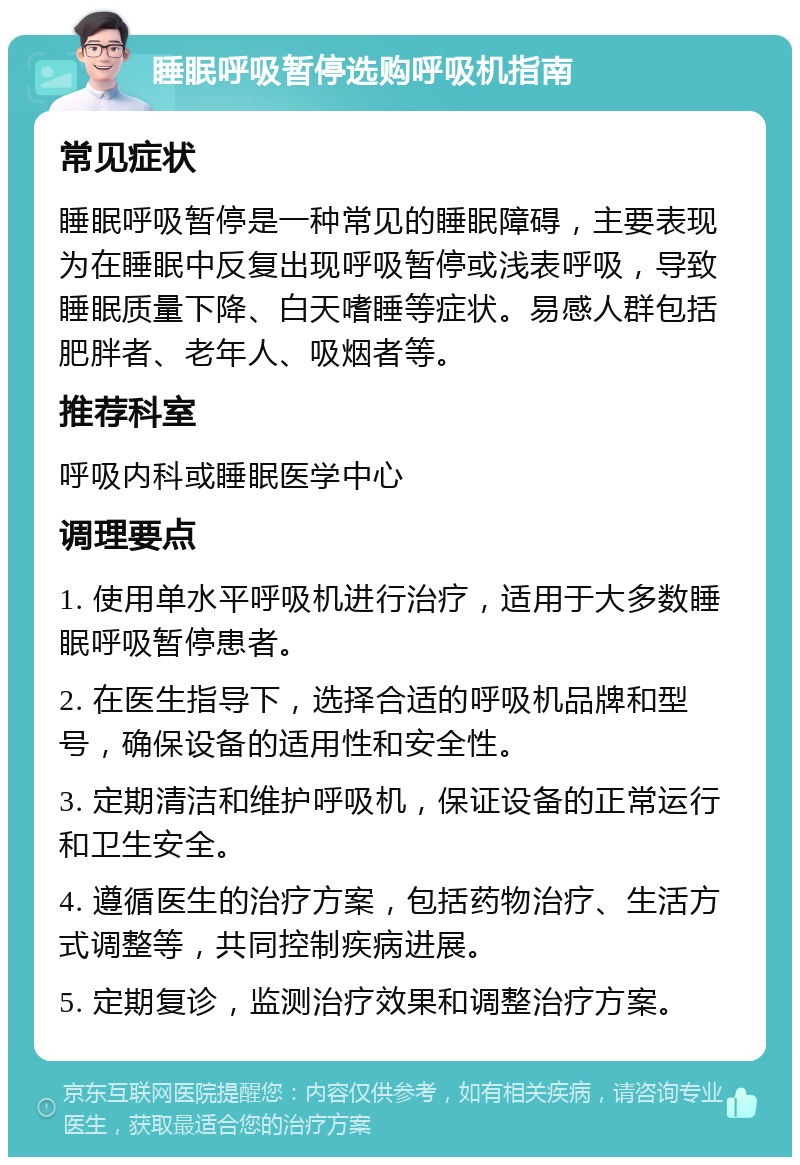 睡眠呼吸暂停选购呼吸机指南 常见症状 睡眠呼吸暂停是一种常见的睡眠障碍，主要表现为在睡眠中反复出现呼吸暂停或浅表呼吸，导致睡眠质量下降、白天嗜睡等症状。易感人群包括肥胖者、老年人、吸烟者等。 推荐科室 呼吸内科或睡眠医学中心 调理要点 1. 使用单水平呼吸机进行治疗，适用于大多数睡眠呼吸暂停患者。 2. 在医生指导下，选择合适的呼吸机品牌和型号，确保设备的适用性和安全性。 3. 定期清洁和维护呼吸机，保证设备的正常运行和卫生安全。 4. 遵循医生的治疗方案，包括药物治疗、生活方式调整等，共同控制疾病进展。 5. 定期复诊，监测治疗效果和调整治疗方案。