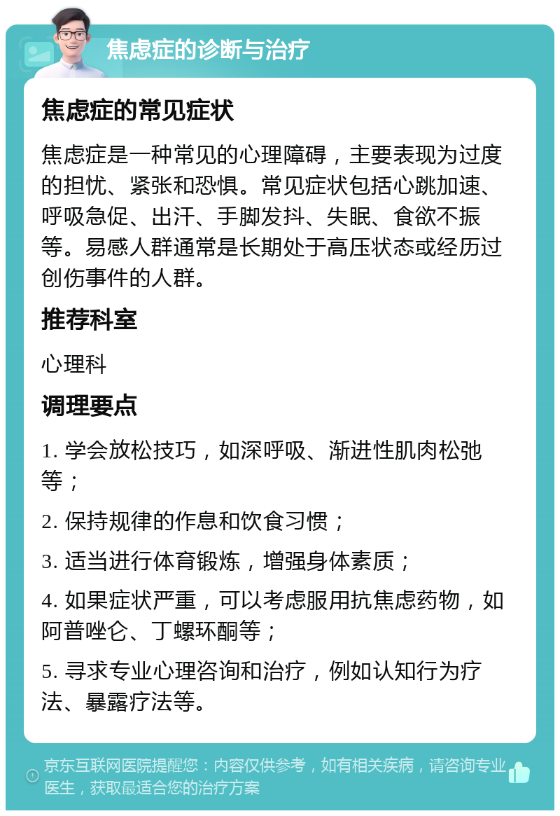 焦虑症的诊断与治疗 焦虑症的常见症状 焦虑症是一种常见的心理障碍，主要表现为过度的担忧、紧张和恐惧。常见症状包括心跳加速、呼吸急促、出汗、手脚发抖、失眠、食欲不振等。易感人群通常是长期处于高压状态或经历过创伤事件的人群。 推荐科室 心理科 调理要点 1. 学会放松技巧，如深呼吸、渐进性肌肉松弛等； 2. 保持规律的作息和饮食习惯； 3. 适当进行体育锻炼，增强身体素质； 4. 如果症状严重，可以考虑服用抗焦虑药物，如阿普唑仑、丁螺环酮等； 5. 寻求专业心理咨询和治疗，例如认知行为疗法、暴露疗法等。