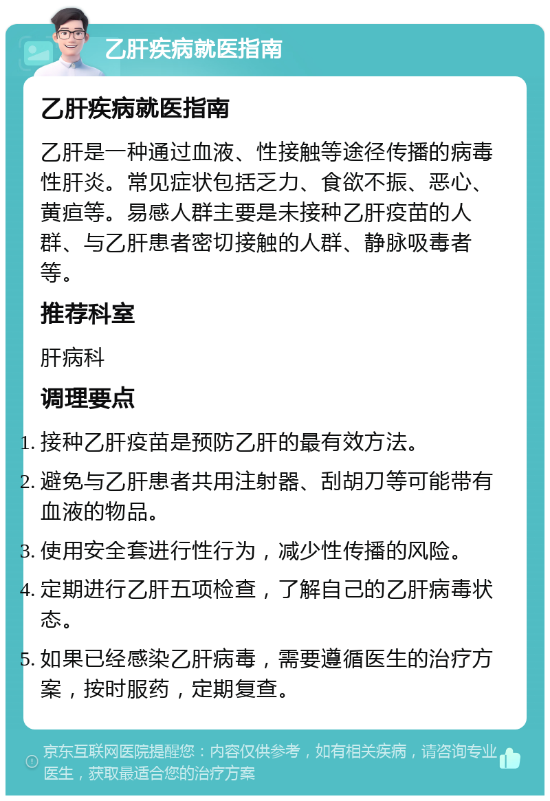 乙肝疾病就医指南 乙肝疾病就医指南 乙肝是一种通过血液、性接触等途径传播的病毒性肝炎。常见症状包括乏力、食欲不振、恶心、黄疸等。易感人群主要是未接种乙肝疫苗的人群、与乙肝患者密切接触的人群、静脉吸毒者等。 推荐科室 肝病科 调理要点 接种乙肝疫苗是预防乙肝的最有效方法。 避免与乙肝患者共用注射器、刮胡刀等可能带有血液的物品。 使用安全套进行性行为，减少性传播的风险。 定期进行乙肝五项检查，了解自己的乙肝病毒状态。 如果已经感染乙肝病毒，需要遵循医生的治疗方案，按时服药，定期复查。