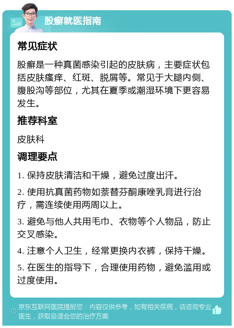 股癣就医指南 常见症状 股癣是一种真菌感染引起的皮肤病，主要症状包括皮肤瘙痒、红斑、脱屑等。常见于大腿内侧、腹股沟等部位，尤其在夏季或潮湿环境下更容易发生。 推荐科室 皮肤科 调理要点 1. 保持皮肤清洁和干燥，避免过度出汗。 2. 使用抗真菌药物如萘替芬酮康唑乳膏进行治疗，需连续使用两周以上。 3. 避免与他人共用毛巾、衣物等个人物品，防止交叉感染。 4. 注意个人卫生，经常更换内衣裤，保持干燥。 5. 在医生的指导下，合理使用药物，避免滥用或过度使用。