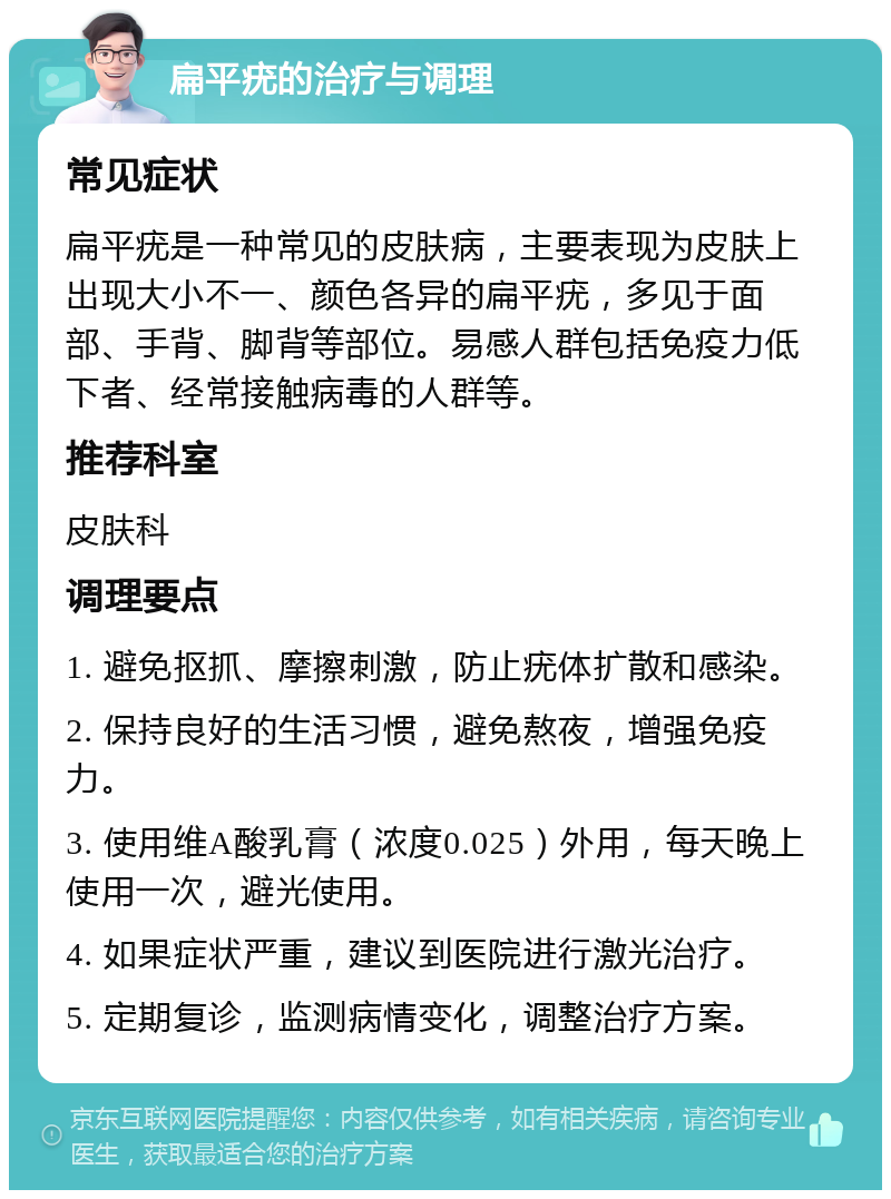 扁平疣的治疗与调理 常见症状 扁平疣是一种常见的皮肤病，主要表现为皮肤上出现大小不一、颜色各异的扁平疣，多见于面部、手背、脚背等部位。易感人群包括免疫力低下者、经常接触病毒的人群等。 推荐科室 皮肤科 调理要点 1. 避免抠抓、摩擦刺激，防止疣体扩散和感染。 2. 保持良好的生活习惯，避免熬夜，增强免疫力。 3. 使用维A酸乳膏（浓度0.025）外用，每天晚上使用一次，避光使用。 4. 如果症状严重，建议到医院进行激光治疗。 5. 定期复诊，监测病情变化，调整治疗方案。