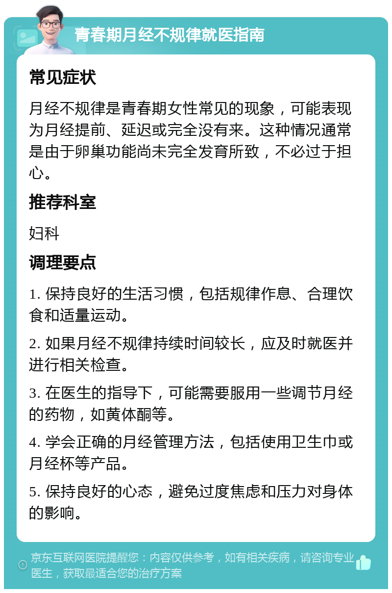 青春期月经不规律就医指南 常见症状 月经不规律是青春期女性常见的现象，可能表现为月经提前、延迟或完全没有来。这种情况通常是由于卵巢功能尚未完全发育所致，不必过于担心。 推荐科室 妇科 调理要点 1. 保持良好的生活习惯，包括规律作息、合理饮食和适量运动。 2. 如果月经不规律持续时间较长，应及时就医并进行相关检查。 3. 在医生的指导下，可能需要服用一些调节月经的药物，如黄体酮等。 4. 学会正确的月经管理方法，包括使用卫生巾或月经杯等产品。 5. 保持良好的心态，避免过度焦虑和压力对身体的影响。