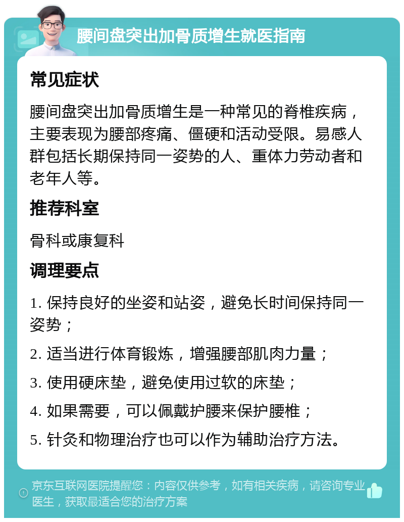 腰间盘突出加骨质增生就医指南 常见症状 腰间盘突出加骨质增生是一种常见的脊椎疾病，主要表现为腰部疼痛、僵硬和活动受限。易感人群包括长期保持同一姿势的人、重体力劳动者和老年人等。 推荐科室 骨科或康复科 调理要点 1. 保持良好的坐姿和站姿，避免长时间保持同一姿势； 2. 适当进行体育锻炼，增强腰部肌肉力量； 3. 使用硬床垫，避免使用过软的床垫； 4. 如果需要，可以佩戴护腰来保护腰椎； 5. 针灸和物理治疗也可以作为辅助治疗方法。