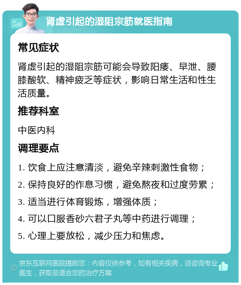 肾虚引起的湿阻宗筋就医指南 常见症状 肾虚引起的湿阻宗筋可能会导致阳痿、早泄、腰膝酸软、精神疲乏等症状，影响日常生活和性生活质量。 推荐科室 中医内科 调理要点 1. 饮食上应注意清淡，避免辛辣刺激性食物； 2. 保持良好的作息习惯，避免熬夜和过度劳累； 3. 适当进行体育锻炼，增强体质； 4. 可以口服香砂六君子丸等中药进行调理； 5. 心理上要放松，减少压力和焦虑。