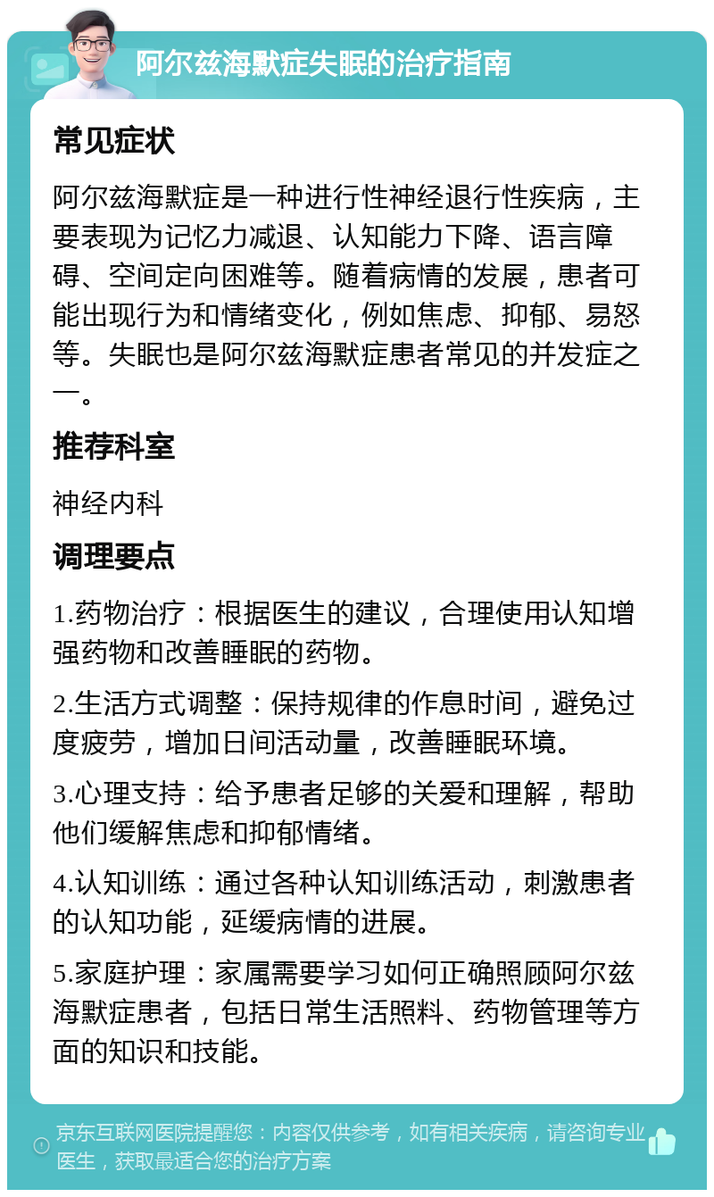 阿尔兹海默症失眠的治疗指南 常见症状 阿尔兹海默症是一种进行性神经退行性疾病，主要表现为记忆力减退、认知能力下降、语言障碍、空间定向困难等。随着病情的发展，患者可能出现行为和情绪变化，例如焦虑、抑郁、易怒等。失眠也是阿尔兹海默症患者常见的并发症之一。 推荐科室 神经内科 调理要点 1.药物治疗：根据医生的建议，合理使用认知增强药物和改善睡眠的药物。 2.生活方式调整：保持规律的作息时间，避免过度疲劳，增加日间活动量，改善睡眠环境。 3.心理支持：给予患者足够的关爱和理解，帮助他们缓解焦虑和抑郁情绪。 4.认知训练：通过各种认知训练活动，刺激患者的认知功能，延缓病情的进展。 5.家庭护理：家属需要学习如何正确照顾阿尔兹海默症患者，包括日常生活照料、药物管理等方面的知识和技能。