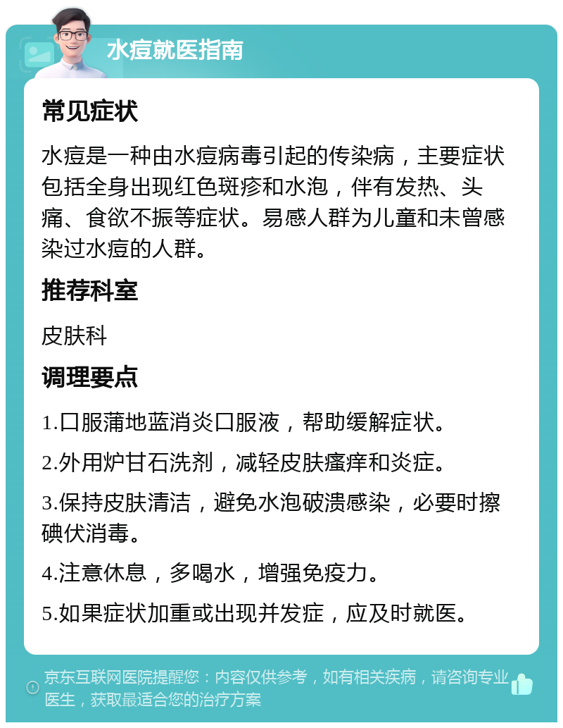 水痘就医指南 常见症状 水痘是一种由水痘病毒引起的传染病，主要症状包括全身出现红色斑疹和水泡，伴有发热、头痛、食欲不振等症状。易感人群为儿童和未曾感染过水痘的人群。 推荐科室 皮肤科 调理要点 1.口服蒲地蓝消炎口服液，帮助缓解症状。 2.外用炉甘石洗剂，减轻皮肤瘙痒和炎症。 3.保持皮肤清洁，避免水泡破溃感染，必要时擦碘伏消毒。 4.注意休息，多喝水，增强免疫力。 5.如果症状加重或出现并发症，应及时就医。