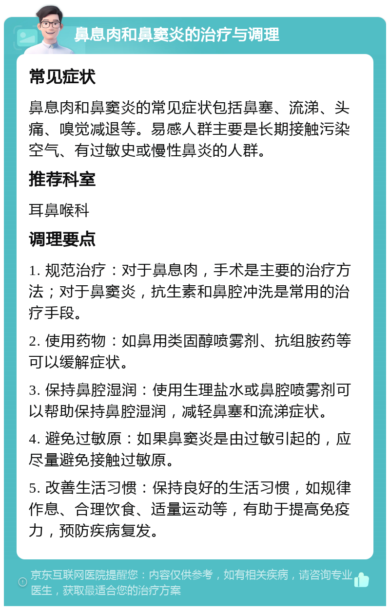 鼻息肉和鼻窦炎的治疗与调理 常见症状 鼻息肉和鼻窦炎的常见症状包括鼻塞、流涕、头痛、嗅觉减退等。易感人群主要是长期接触污染空气、有过敏史或慢性鼻炎的人群。 推荐科室 耳鼻喉科 调理要点 1. 规范治疗：对于鼻息肉，手术是主要的治疗方法；对于鼻窦炎，抗生素和鼻腔冲洗是常用的治疗手段。 2. 使用药物：如鼻用类固醇喷雾剂、抗组胺药等可以缓解症状。 3. 保持鼻腔湿润：使用生理盐水或鼻腔喷雾剂可以帮助保持鼻腔湿润，减轻鼻塞和流涕症状。 4. 避免过敏原：如果鼻窦炎是由过敏引起的，应尽量避免接触过敏原。 5. 改善生活习惯：保持良好的生活习惯，如规律作息、合理饮食、适量运动等，有助于提高免疫力，预防疾病复发。