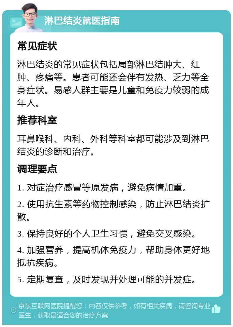 淋巴结炎就医指南 常见症状 淋巴结炎的常见症状包括局部淋巴结肿大、红肿、疼痛等。患者可能还会伴有发热、乏力等全身症状。易感人群主要是儿童和免疫力较弱的成年人。 推荐科室 耳鼻喉科、内科、外科等科室都可能涉及到淋巴结炎的诊断和治疗。 调理要点 1. 对症治疗感冒等原发病，避免病情加重。 2. 使用抗生素等药物控制感染，防止淋巴结炎扩散。 3. 保持良好的个人卫生习惯，避免交叉感染。 4. 加强营养，提高机体免疫力，帮助身体更好地抵抗疾病。 5. 定期复查，及时发现并处理可能的并发症。