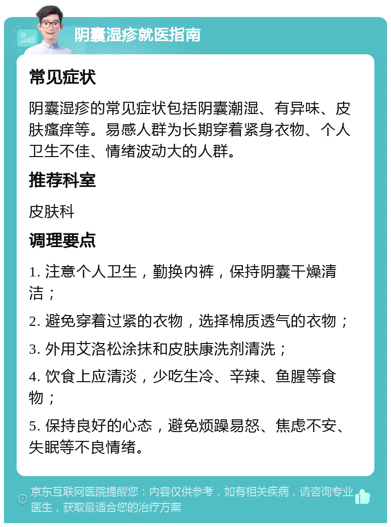 阴囊湿疹就医指南 常见症状 阴囊湿疹的常见症状包括阴囊潮湿、有异味、皮肤瘙痒等。易感人群为长期穿着紧身衣物、个人卫生不佳、情绪波动大的人群。 推荐科室 皮肤科 调理要点 1. 注意个人卫生，勤换内裤，保持阴囊干燥清洁； 2. 避免穿着过紧的衣物，选择棉质透气的衣物； 3. 外用艾洛松涂抹和皮肤康洗剂清洗； 4. 饮食上应清淡，少吃生冷、辛辣、鱼腥等食物； 5. 保持良好的心态，避免烦躁易怒、焦虑不安、失眠等不良情绪。