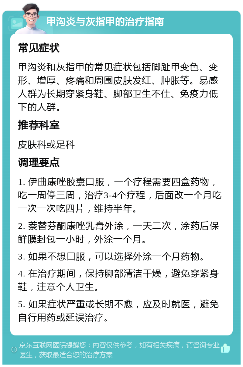 甲沟炎与灰指甲的治疗指南 常见症状 甲沟炎和灰指甲的常见症状包括脚趾甲变色、变形、增厚、疼痛和周围皮肤发红、肿胀等。易感人群为长期穿紧身鞋、脚部卫生不佳、免疫力低下的人群。 推荐科室 皮肤科或足科 调理要点 1. 伊曲康唑胶囊口服，一个疗程需要四盒药物，吃一周停三周，治疗3-4个疗程，后面改一个月吃一次一次吃四片，维持半年。 2. 萘替芬酮康唑乳膏外涂，一天二次，涂药后保鲜膜封包一小时，外涂一个月。 3. 如果不想口服，可以选择外涂一个月药物。 4. 在治疗期间，保持脚部清洁干燥，避免穿紧身鞋，注意个人卫生。 5. 如果症状严重或长期不愈，应及时就医，避免自行用药或延误治疗。