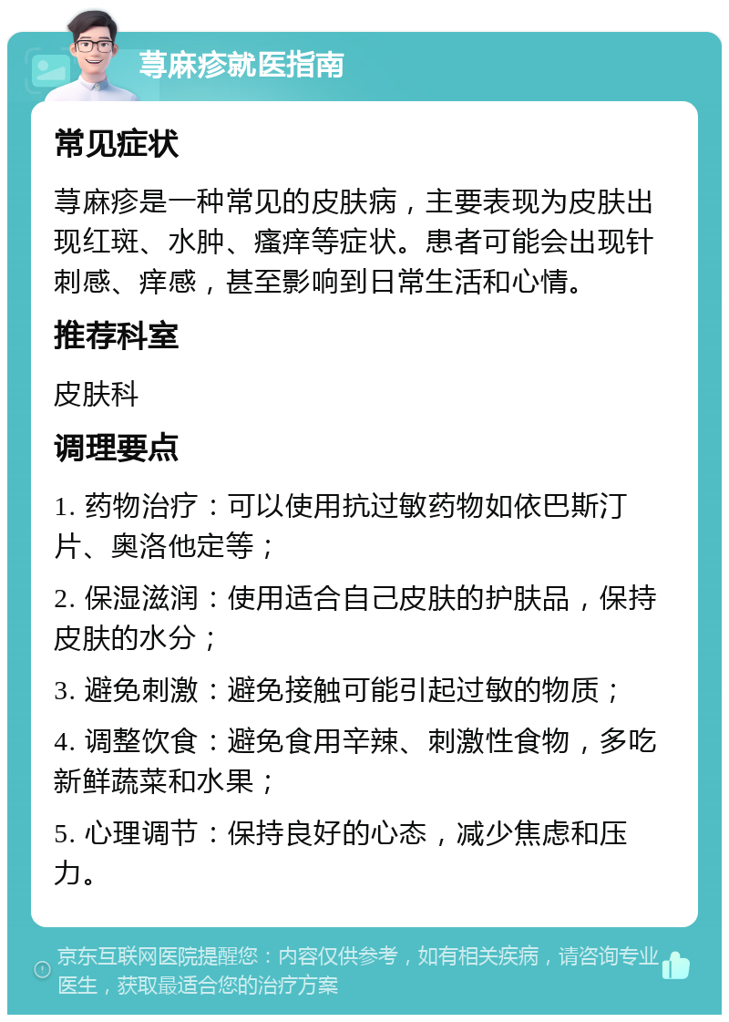 荨麻疹就医指南 常见症状 荨麻疹是一种常见的皮肤病，主要表现为皮肤出现红斑、水肿、瘙痒等症状。患者可能会出现针刺感、痒感，甚至影响到日常生活和心情。 推荐科室 皮肤科 调理要点 1. 药物治疗：可以使用抗过敏药物如依巴斯汀片、奥洛他定等； 2. 保湿滋润：使用适合自己皮肤的护肤品，保持皮肤的水分； 3. 避免刺激：避免接触可能引起过敏的物质； 4. 调整饮食：避免食用辛辣、刺激性食物，多吃新鲜蔬菜和水果； 5. 心理调节：保持良好的心态，减少焦虑和压力。