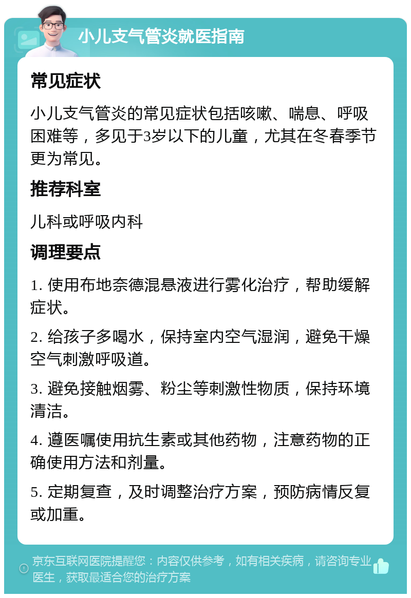 小儿支气管炎就医指南 常见症状 小儿支气管炎的常见症状包括咳嗽、喘息、呼吸困难等，多见于3岁以下的儿童，尤其在冬春季节更为常见。 推荐科室 儿科或呼吸内科 调理要点 1. 使用布地奈德混悬液进行雾化治疗，帮助缓解症状。 2. 给孩子多喝水，保持室内空气湿润，避免干燥空气刺激呼吸道。 3. 避免接触烟雾、粉尘等刺激性物质，保持环境清洁。 4. 遵医嘱使用抗生素或其他药物，注意药物的正确使用方法和剂量。 5. 定期复查，及时调整治疗方案，预防病情反复或加重。