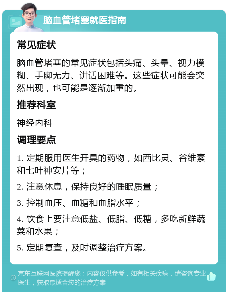 脑血管堵塞就医指南 常见症状 脑血管堵塞的常见症状包括头痛、头晕、视力模糊、手脚无力、讲话困难等。这些症状可能会突然出现，也可能是逐渐加重的。 推荐科室 神经内科 调理要点 1. 定期服用医生开具的药物，如西比灵、谷维素和七叶神安片等； 2. 注意休息，保持良好的睡眠质量； 3. 控制血压、血糖和血脂水平； 4. 饮食上要注意低盐、低脂、低糖，多吃新鲜蔬菜和水果； 5. 定期复查，及时调整治疗方案。