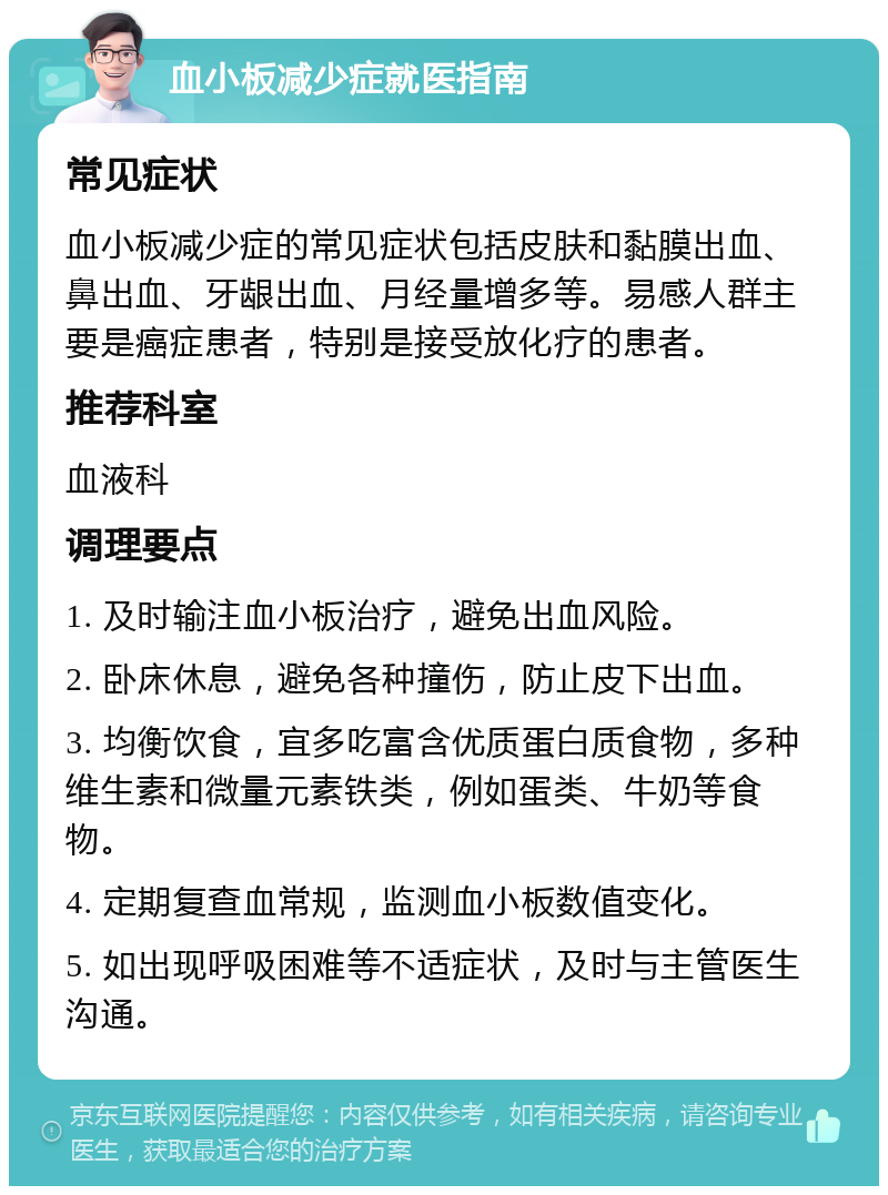 血小板减少症就医指南 常见症状 血小板减少症的常见症状包括皮肤和黏膜出血、鼻出血、牙龈出血、月经量增多等。易感人群主要是癌症患者，特别是接受放化疗的患者。 推荐科室 血液科 调理要点 1. 及时输注血小板治疗，避免出血风险。 2. 卧床休息，避免各种撞伤，防止皮下出血。 3. 均衡饮食，宜多吃富含优质蛋白质食物，多种维生素和微量元素铁类，例如蛋类、牛奶等食物。 4. 定期复查血常规，监测血小板数值变化。 5. 如出现呼吸困难等不适症状，及时与主管医生沟通。