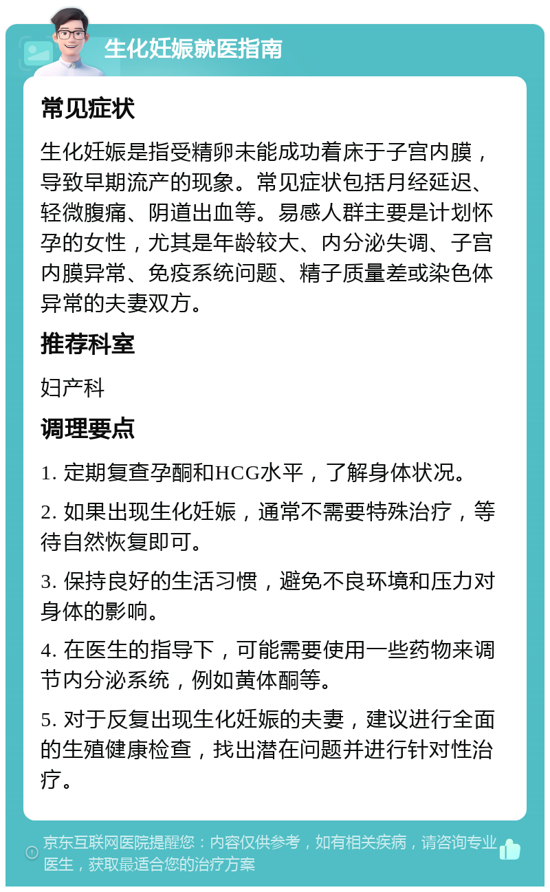 生化妊娠就医指南 常见症状 生化妊娠是指受精卵未能成功着床于子宫内膜，导致早期流产的现象。常见症状包括月经延迟、轻微腹痛、阴道出血等。易感人群主要是计划怀孕的女性，尤其是年龄较大、内分泌失调、子宫内膜异常、免疫系统问题、精子质量差或染色体异常的夫妻双方。 推荐科室 妇产科 调理要点 1. 定期复查孕酮和HCG水平，了解身体状况。 2. 如果出现生化妊娠，通常不需要特殊治疗，等待自然恢复即可。 3. 保持良好的生活习惯，避免不良环境和压力对身体的影响。 4. 在医生的指导下，可能需要使用一些药物来调节内分泌系统，例如黄体酮等。 5. 对于反复出现生化妊娠的夫妻，建议进行全面的生殖健康检查，找出潜在问题并进行针对性治疗。