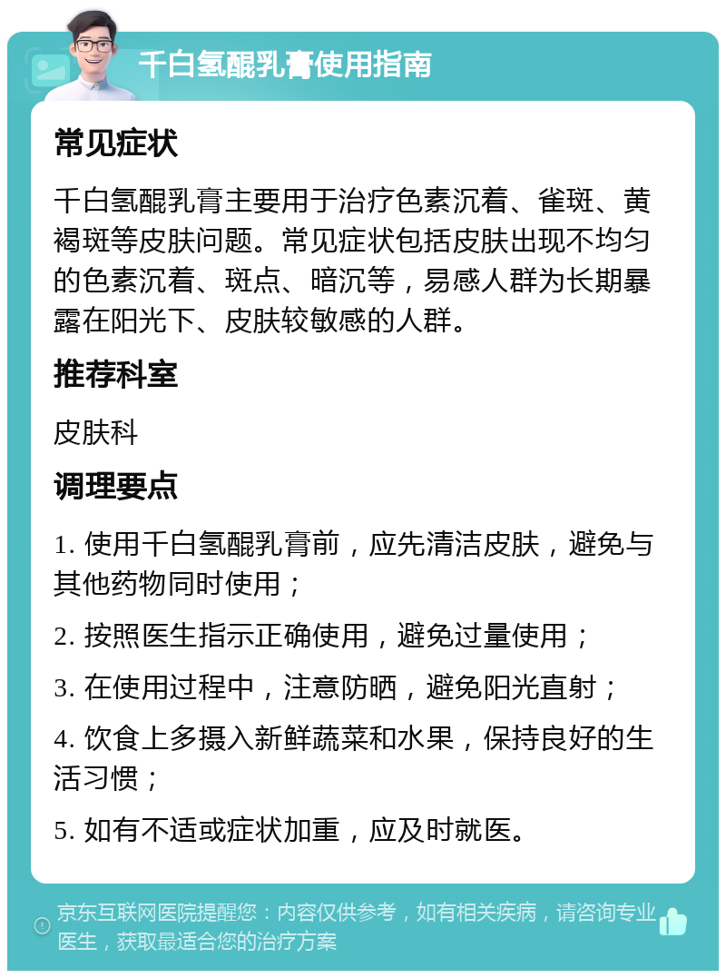 千白氢醌乳膏使用指南 常见症状 千白氢醌乳膏主要用于治疗色素沉着、雀斑、黄褐斑等皮肤问题。常见症状包括皮肤出现不均匀的色素沉着、斑点、暗沉等，易感人群为长期暴露在阳光下、皮肤较敏感的人群。 推荐科室 皮肤科 调理要点 1. 使用千白氢醌乳膏前，应先清洁皮肤，避免与其他药物同时使用； 2. 按照医生指示正确使用，避免过量使用； 3. 在使用过程中，注意防晒，避免阳光直射； 4. 饮食上多摄入新鲜蔬菜和水果，保持良好的生活习惯； 5. 如有不适或症状加重，应及时就医。