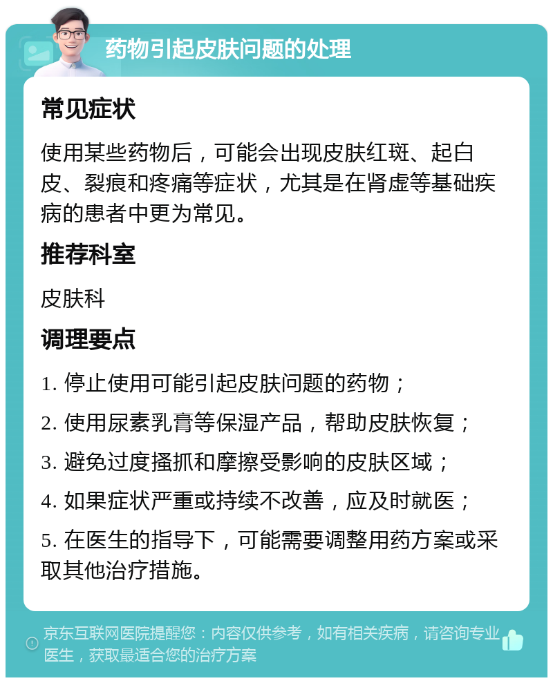 药物引起皮肤问题的处理 常见症状 使用某些药物后，可能会出现皮肤红斑、起白皮、裂痕和疼痛等症状，尤其是在肾虚等基础疾病的患者中更为常见。 推荐科室 皮肤科 调理要点 1. 停止使用可能引起皮肤问题的药物； 2. 使用尿素乳膏等保湿产品，帮助皮肤恢复； 3. 避免过度搔抓和摩擦受影响的皮肤区域； 4. 如果症状严重或持续不改善，应及时就医； 5. 在医生的指导下，可能需要调整用药方案或采取其他治疗措施。