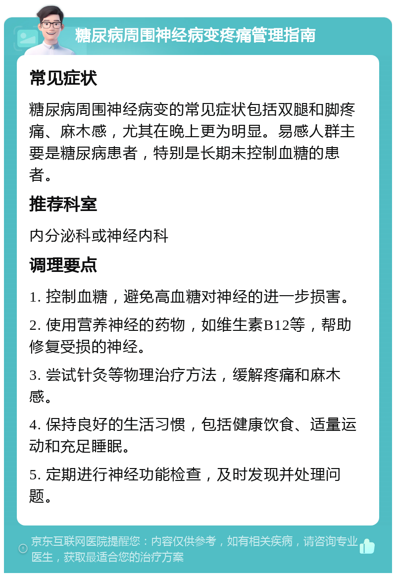 糖尿病周围神经病变疼痛管理指南 常见症状 糖尿病周围神经病变的常见症状包括双腿和脚疼痛、麻木感，尤其在晚上更为明显。易感人群主要是糖尿病患者，特别是长期未控制血糖的患者。 推荐科室 内分泌科或神经内科 调理要点 1. 控制血糖，避免高血糖对神经的进一步损害。 2. 使用营养神经的药物，如维生素B12等，帮助修复受损的神经。 3. 尝试针灸等物理治疗方法，缓解疼痛和麻木感。 4. 保持良好的生活习惯，包括健康饮食、适量运动和充足睡眠。 5. 定期进行神经功能检查，及时发现并处理问题。