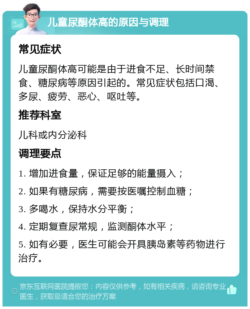 儿童尿酮体高的原因与调理 常见症状 儿童尿酮体高可能是由于进食不足、长时间禁食、糖尿病等原因引起的。常见症状包括口渴、多尿、疲劳、恶心、呕吐等。 推荐科室 儿科或内分泌科 调理要点 1. 增加进食量，保证足够的能量摄入； 2. 如果有糖尿病，需要按医嘱控制血糖； 3. 多喝水，保持水分平衡； 4. 定期复查尿常规，监测酮体水平； 5. 如有必要，医生可能会开具胰岛素等药物进行治疗。