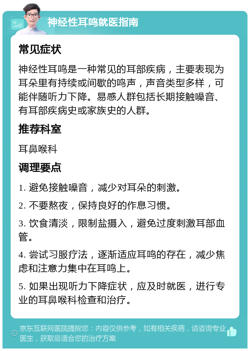 神经性耳鸣就医指南 常见症状 神经性耳鸣是一种常见的耳部疾病，主要表现为耳朵里有持续或间歇的鸣声，声音类型多样，可能伴随听力下降。易感人群包括长期接触噪音、有耳部疾病史或家族史的人群。 推荐科室 耳鼻喉科 调理要点 1. 避免接触噪音，减少对耳朵的刺激。 2. 不要熬夜，保持良好的作息习惯。 3. 饮食清淡，限制盐摄入，避免过度刺激耳部血管。 4. 尝试习服疗法，逐渐适应耳鸣的存在，减少焦虑和注意力集中在耳鸣上。 5. 如果出现听力下降症状，应及时就医，进行专业的耳鼻喉科检查和治疗。